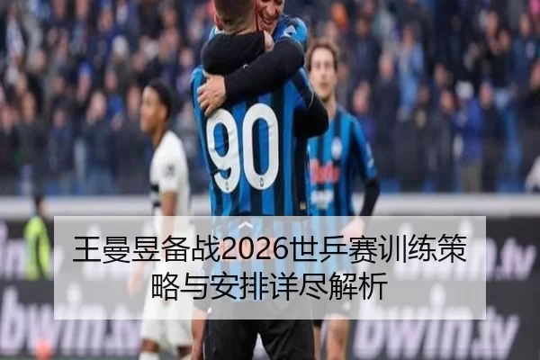 王曼昱备战2026世乒赛训练策略与安排详尽解析